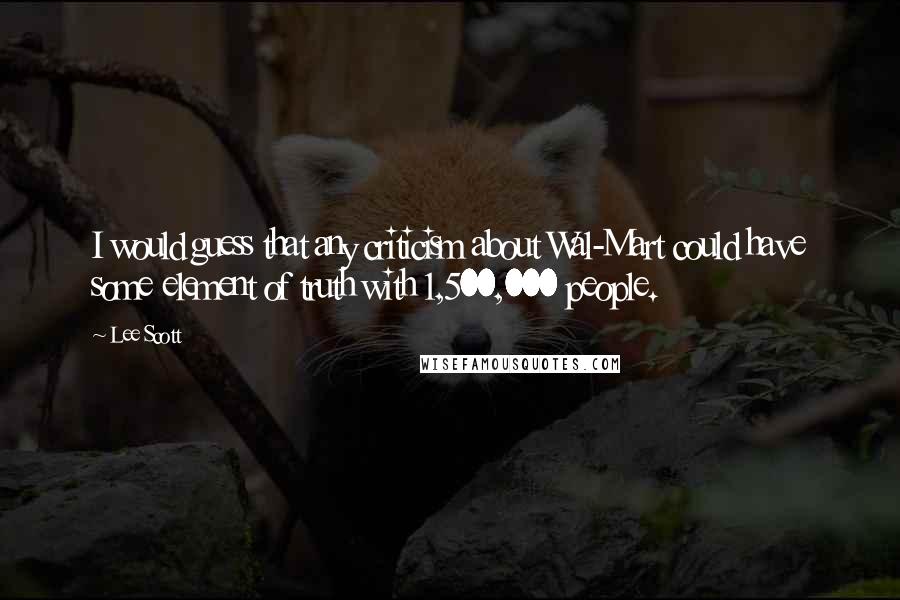 Lee Scott Quotes: I would guess that any criticism about Wal-Mart could have some element of truth with 1,500,000 people.
