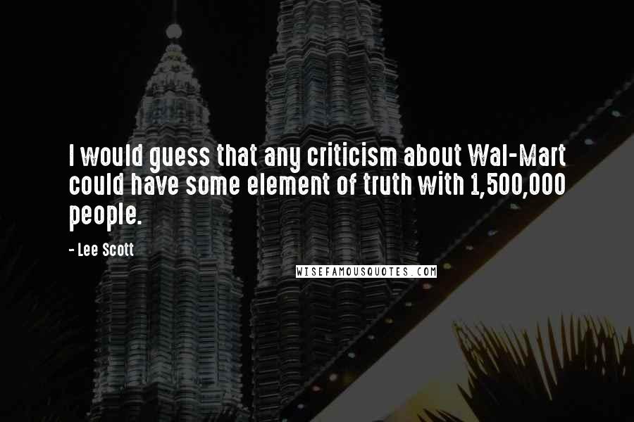 Lee Scott Quotes: I would guess that any criticism about Wal-Mart could have some element of truth with 1,500,000 people.