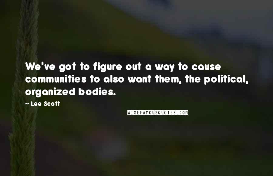Lee Scott Quotes: We've got to figure out a way to cause communities to also want them, the political, organized bodies.