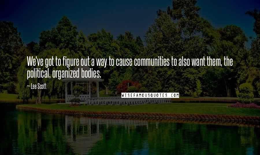 Lee Scott Quotes: We've got to figure out a way to cause communities to also want them, the political, organized bodies.