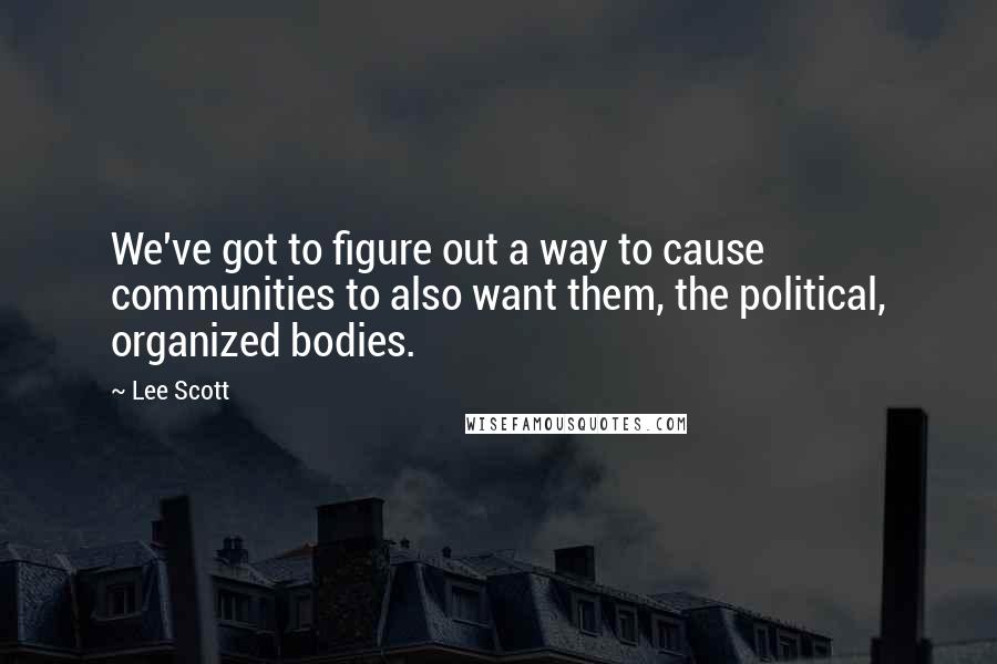 Lee Scott Quotes: We've got to figure out a way to cause communities to also want them, the political, organized bodies.