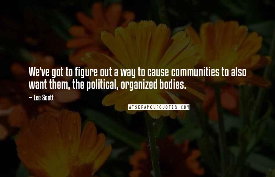 Lee Scott Quotes: We've got to figure out a way to cause communities to also want them, the political, organized bodies.