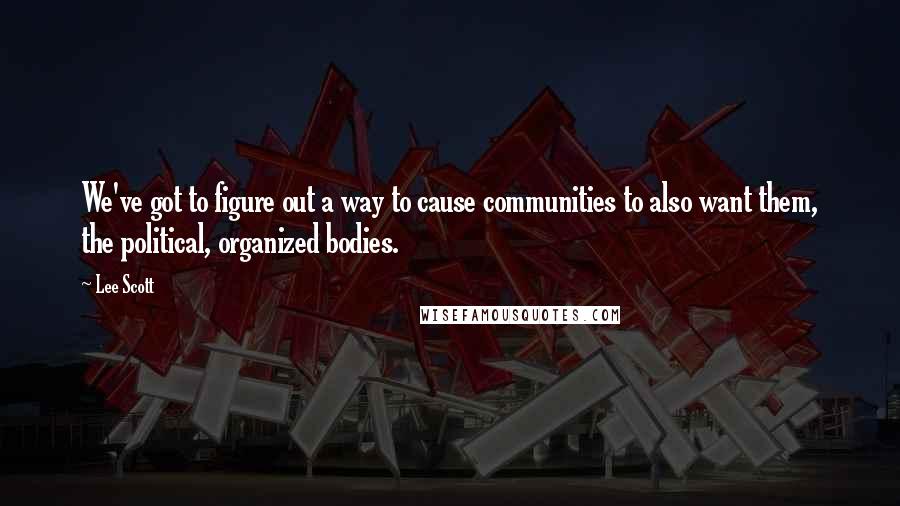 Lee Scott Quotes: We've got to figure out a way to cause communities to also want them, the political, organized bodies.