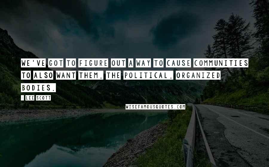 Lee Scott Quotes: We've got to figure out a way to cause communities to also want them, the political, organized bodies.