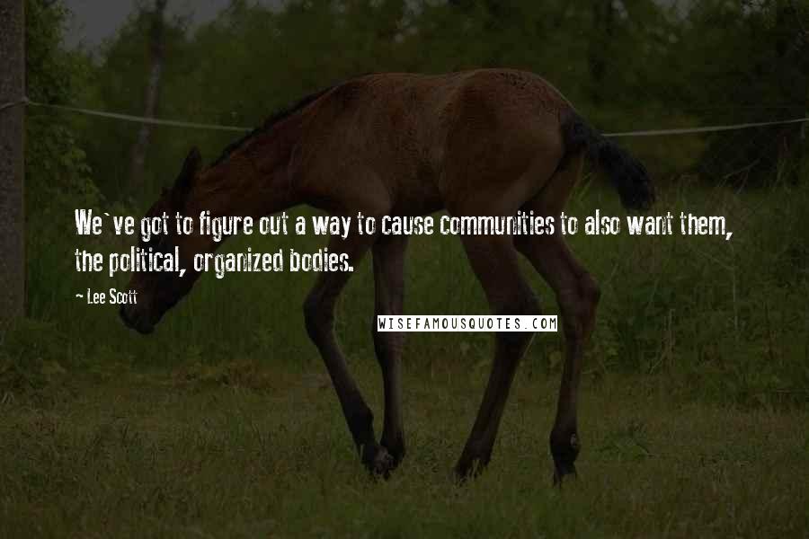 Lee Scott Quotes: We've got to figure out a way to cause communities to also want them, the political, organized bodies.