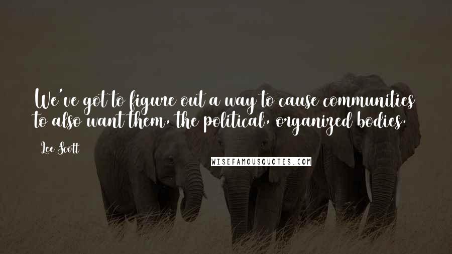 Lee Scott Quotes: We've got to figure out a way to cause communities to also want them, the political, organized bodies.