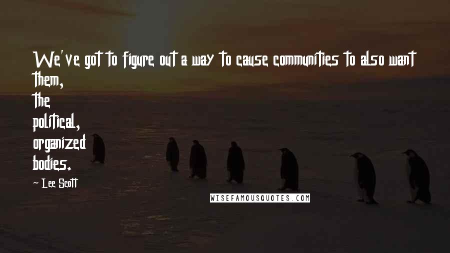 Lee Scott Quotes: We've got to figure out a way to cause communities to also want them, the political, organized bodies.