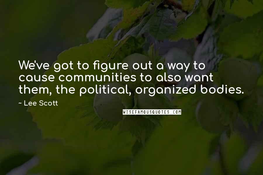 Lee Scott Quotes: We've got to figure out a way to cause communities to also want them, the political, organized bodies.