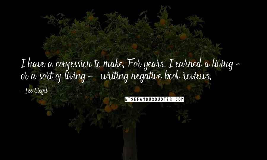 Lee Siegel Quotes: I have a confession to make. For years, I earned a living - or a sort of living - writing negative book reviews.