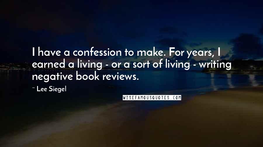 Lee Siegel Quotes: I have a confession to make. For years, I earned a living - or a sort of living - writing negative book reviews.