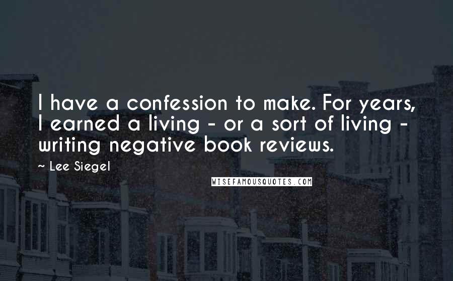 Lee Siegel Quotes: I have a confession to make. For years, I earned a living - or a sort of living - writing negative book reviews.