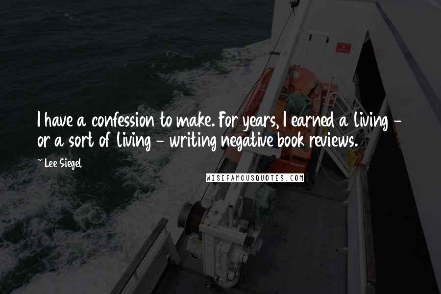 Lee Siegel Quotes: I have a confession to make. For years, I earned a living - or a sort of living - writing negative book reviews.