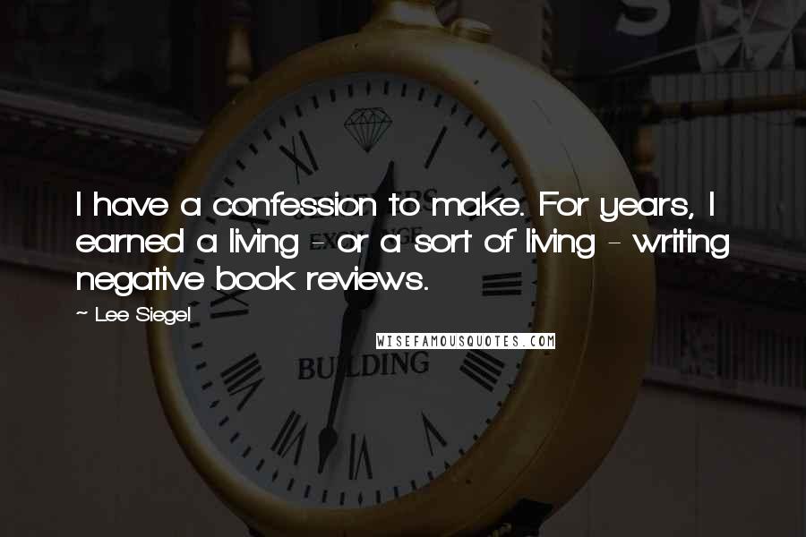 Lee Siegel Quotes: I have a confession to make. For years, I earned a living - or a sort of living - writing negative book reviews.