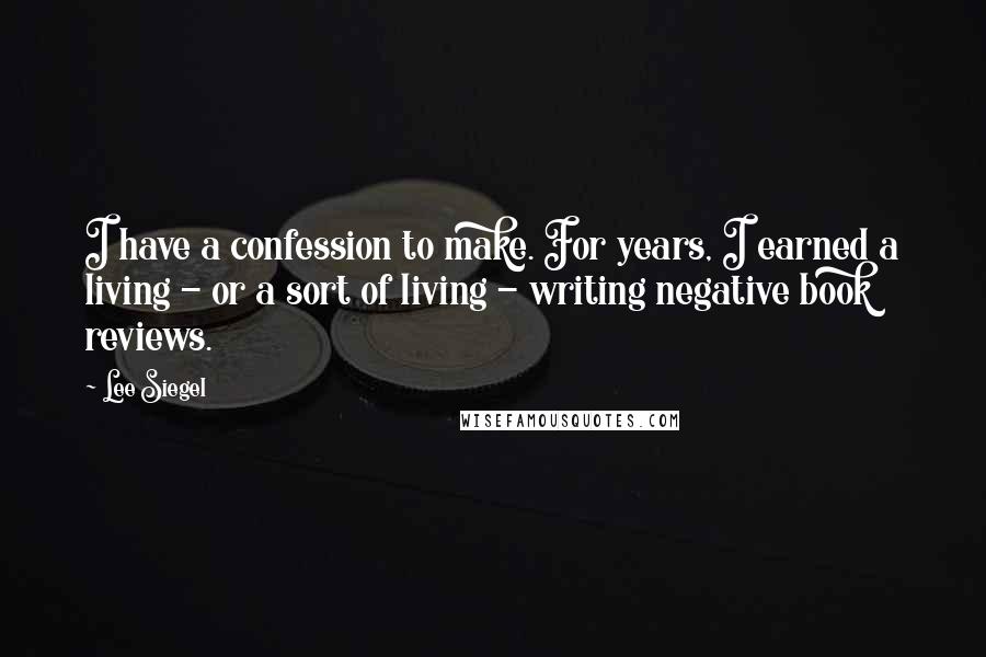 Lee Siegel Quotes: I have a confession to make. For years, I earned a living - or a sort of living - writing negative book reviews.