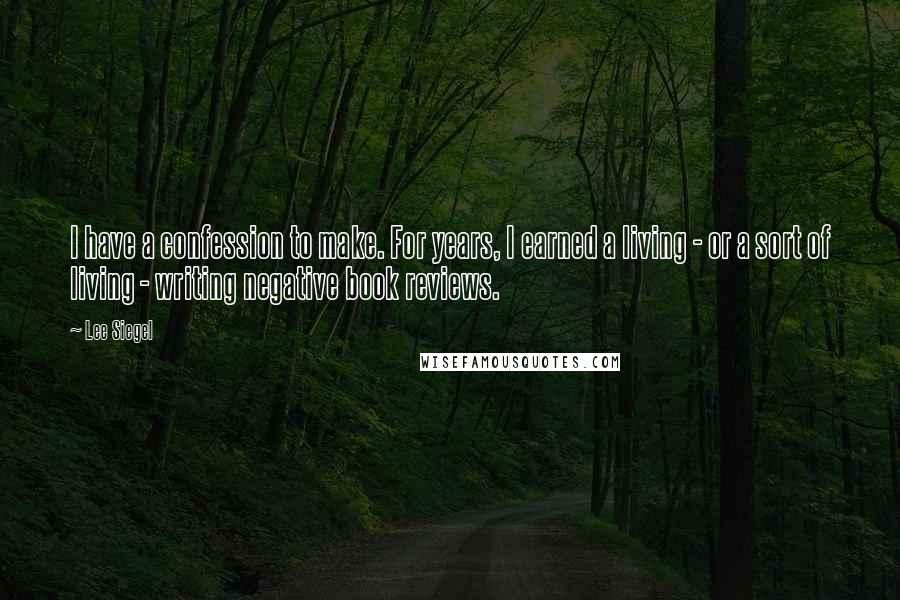 Lee Siegel Quotes: I have a confession to make. For years, I earned a living - or a sort of living - writing negative book reviews.