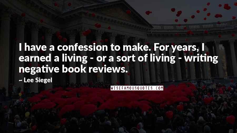 Lee Siegel Quotes: I have a confession to make. For years, I earned a living - or a sort of living - writing negative book reviews.