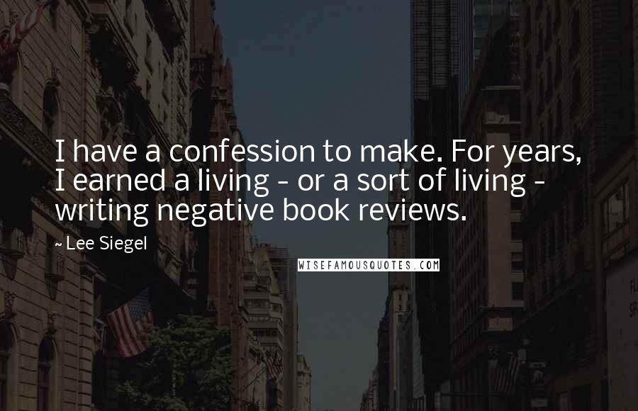 Lee Siegel Quotes: I have a confession to make. For years, I earned a living - or a sort of living - writing negative book reviews.