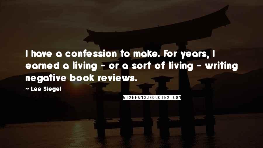 Lee Siegel Quotes: I have a confession to make. For years, I earned a living - or a sort of living - writing negative book reviews.