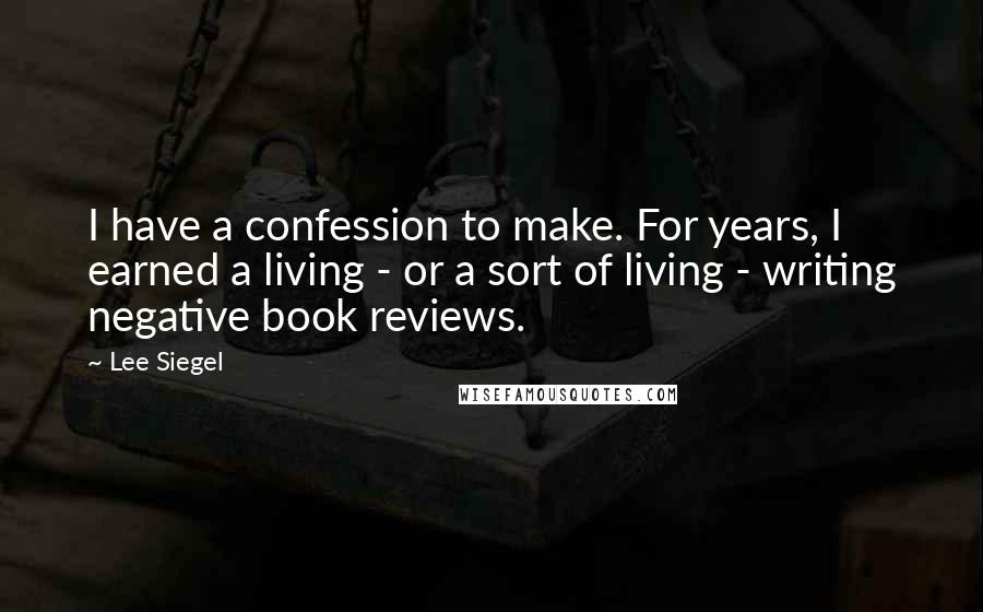 Lee Siegel Quotes: I have a confession to make. For years, I earned a living - or a sort of living - writing negative book reviews.