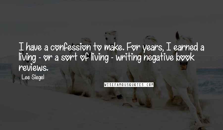 Lee Siegel Quotes: I have a confession to make. For years, I earned a living - or a sort of living - writing negative book reviews.