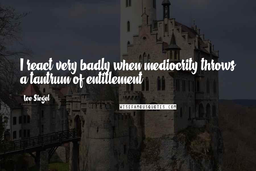 Lee Siegel Quotes: I react very badly when mediocrity throws a tantrum of entitlement.