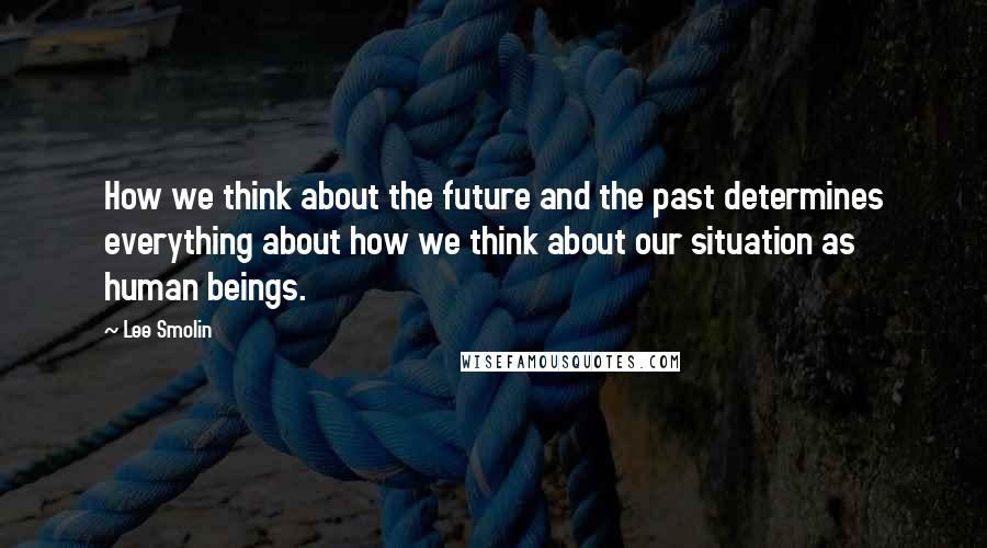 Lee Smolin Quotes: How we think about the future and the past determines everything about how we think about our situation as human beings.