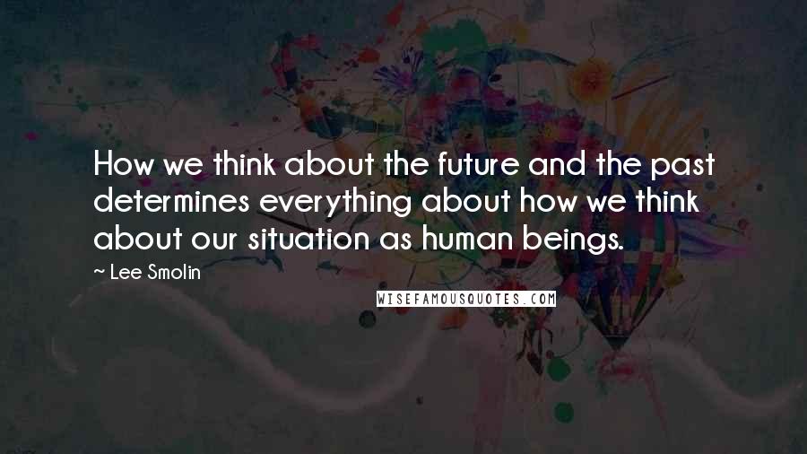 Lee Smolin Quotes: How we think about the future and the past determines everything about how we think about our situation as human beings.