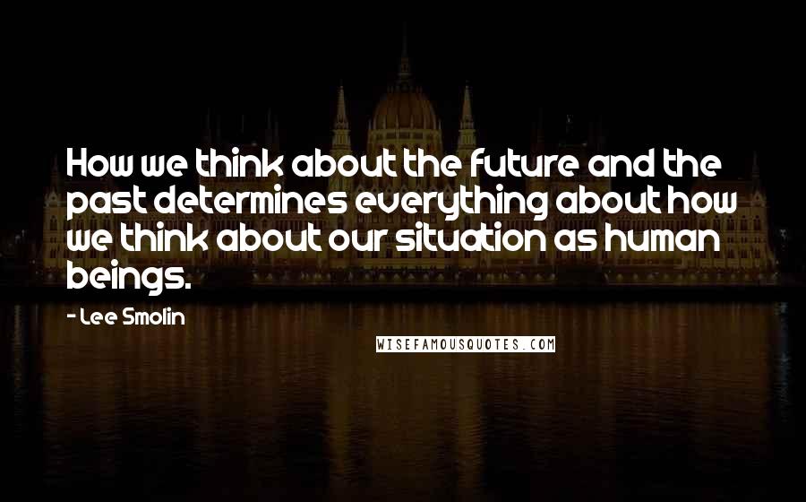 Lee Smolin Quotes: How we think about the future and the past determines everything about how we think about our situation as human beings.