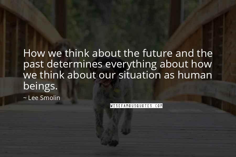 Lee Smolin Quotes: How we think about the future and the past determines everything about how we think about our situation as human beings.