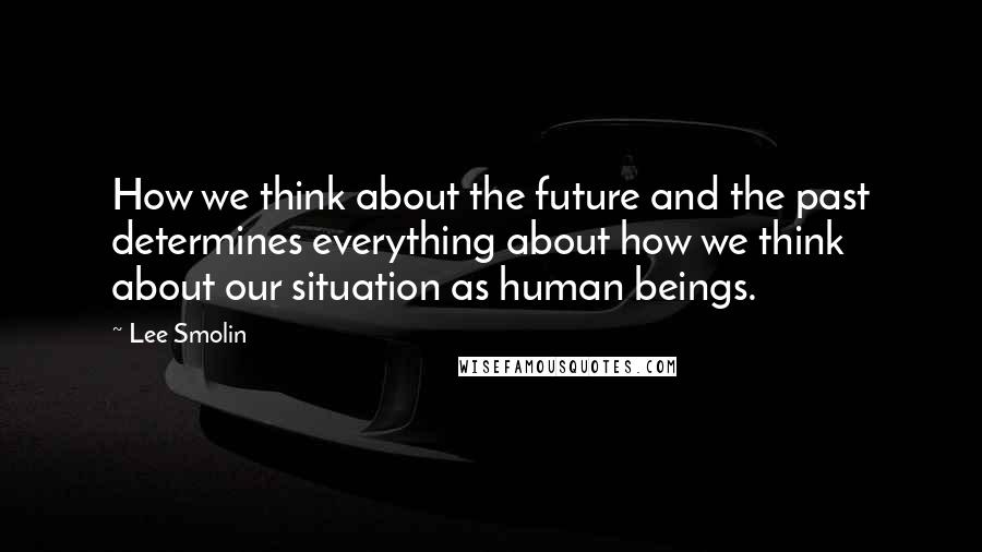 Lee Smolin Quotes: How we think about the future and the past determines everything about how we think about our situation as human beings.