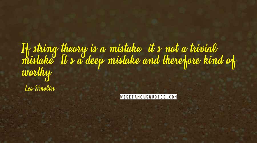 Lee Smolin Quotes: If string theory is a mistake, it's not a trivial mistake. It's a deep mistake and therefore kind of worthy.