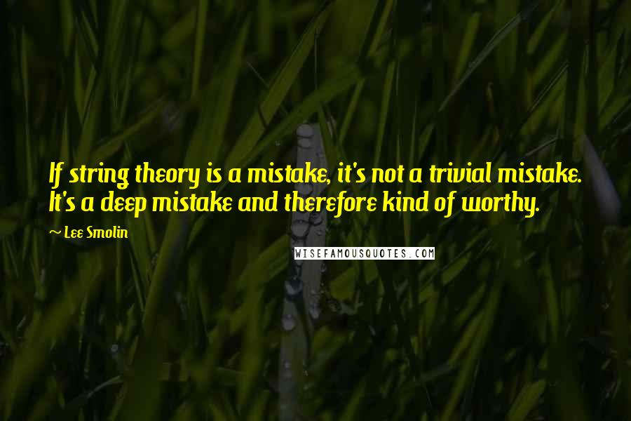 Lee Smolin Quotes: If string theory is a mistake, it's not a trivial mistake. It's a deep mistake and therefore kind of worthy.