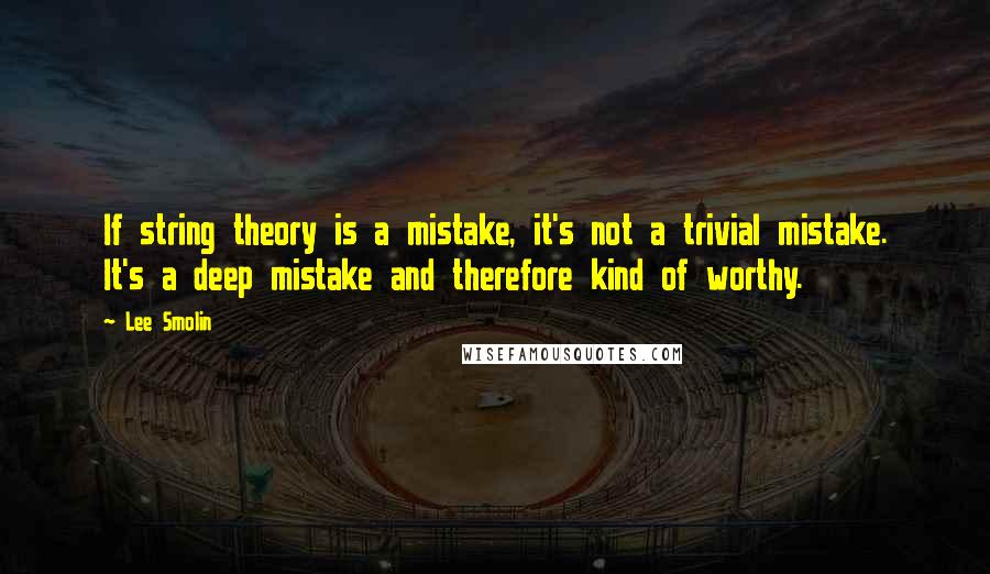 Lee Smolin Quotes: If string theory is a mistake, it's not a trivial mistake. It's a deep mistake and therefore kind of worthy.