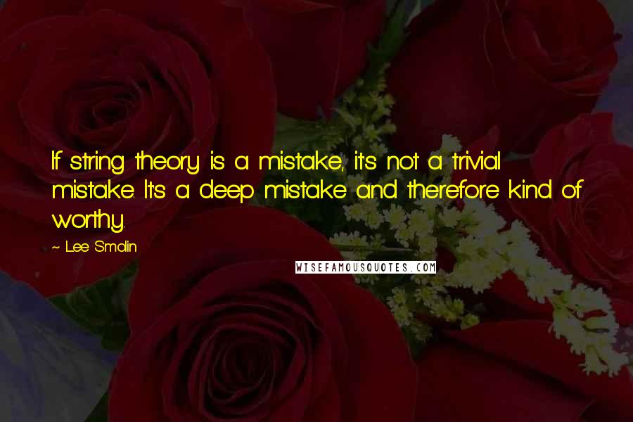 Lee Smolin Quotes: If string theory is a mistake, it's not a trivial mistake. It's a deep mistake and therefore kind of worthy.