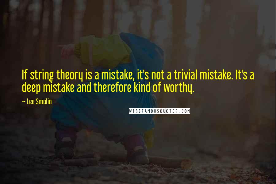 Lee Smolin Quotes: If string theory is a mistake, it's not a trivial mistake. It's a deep mistake and therefore kind of worthy.