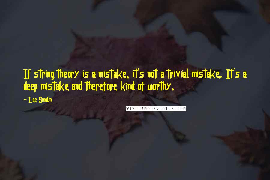 Lee Smolin Quotes: If string theory is a mistake, it's not a trivial mistake. It's a deep mistake and therefore kind of worthy.