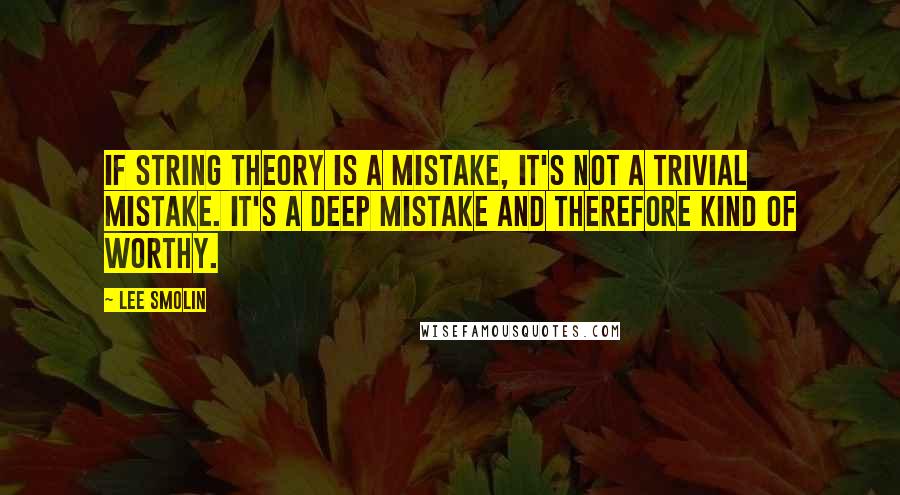 Lee Smolin Quotes: If string theory is a mistake, it's not a trivial mistake. It's a deep mistake and therefore kind of worthy.