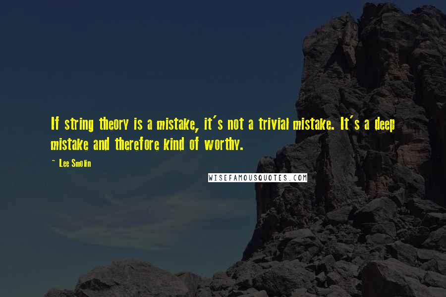 Lee Smolin Quotes: If string theory is a mistake, it's not a trivial mistake. It's a deep mistake and therefore kind of worthy.