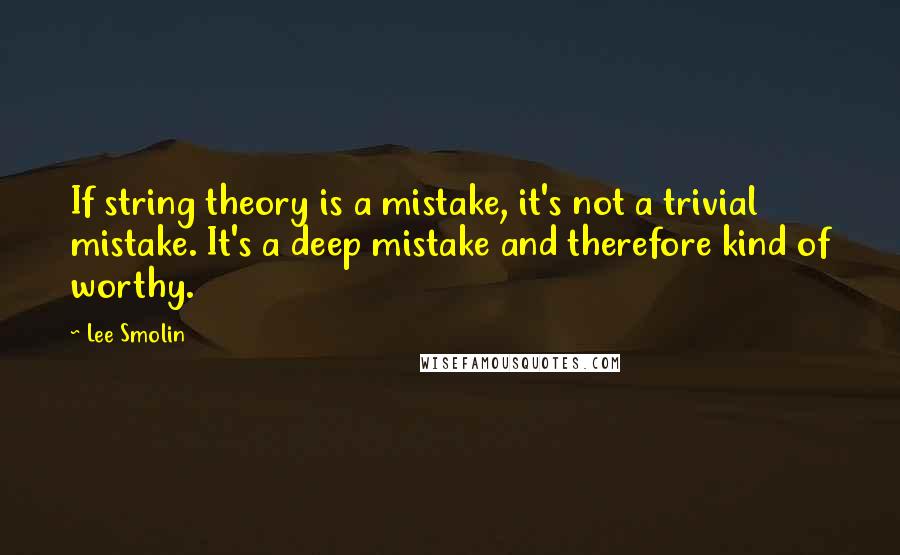 Lee Smolin Quotes: If string theory is a mistake, it's not a trivial mistake. It's a deep mistake and therefore kind of worthy.