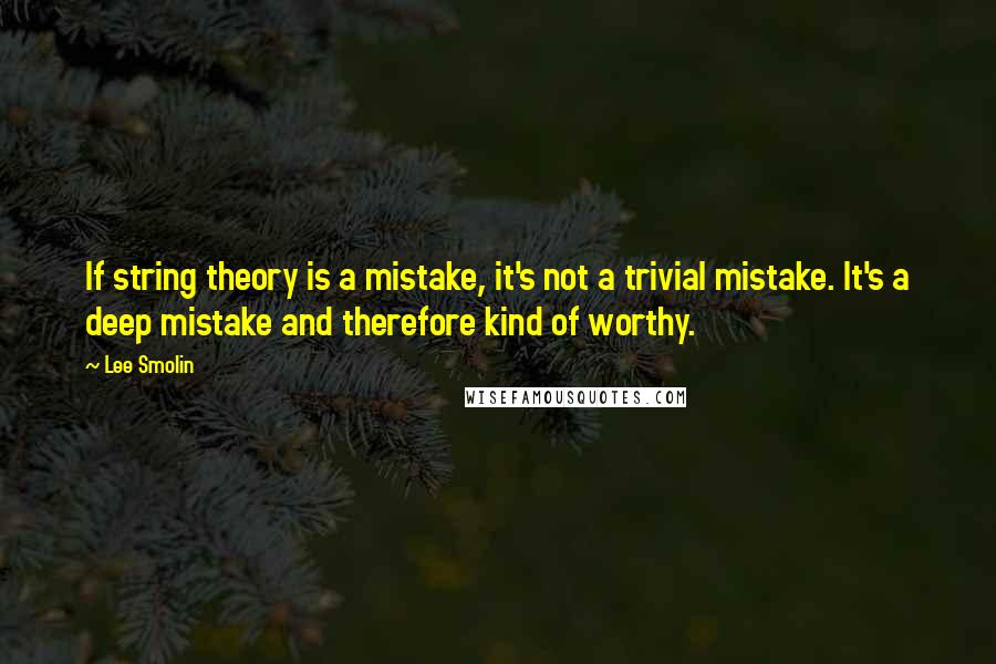 Lee Smolin Quotes: If string theory is a mistake, it's not a trivial mistake. It's a deep mistake and therefore kind of worthy.