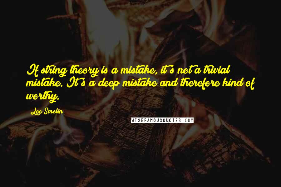 Lee Smolin Quotes: If string theory is a mistake, it's not a trivial mistake. It's a deep mistake and therefore kind of worthy.