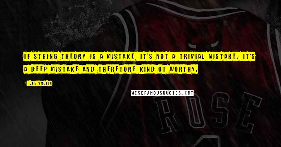 Lee Smolin Quotes: If string theory is a mistake, it's not a trivial mistake. It's a deep mistake and therefore kind of worthy.