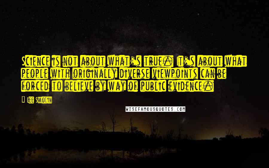 Lee Smolin Quotes: Science is not about what's true. It's about what people with originally diverse viewpoints can be forced to believe by way of public evidence.