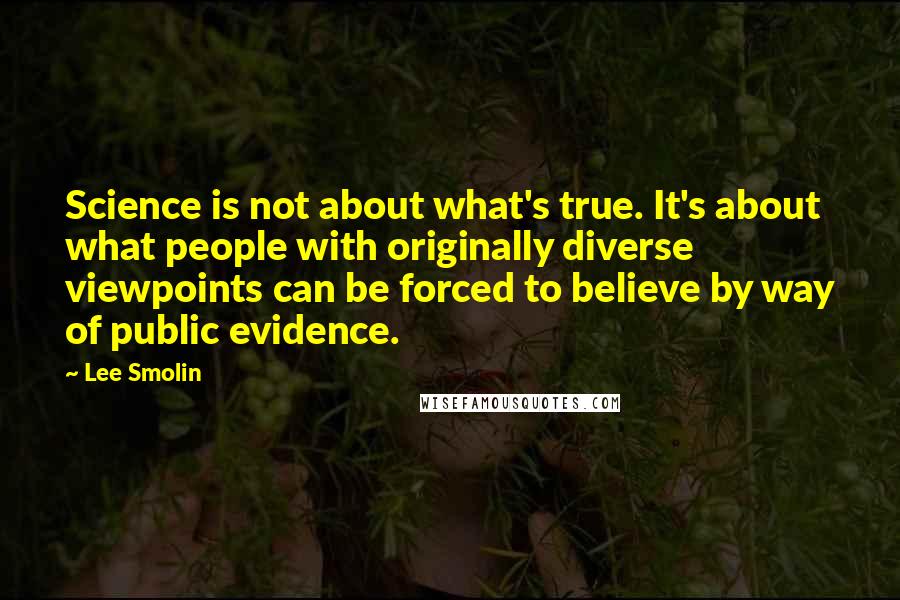 Lee Smolin Quotes: Science is not about what's true. It's about what people with originally diverse viewpoints can be forced to believe by way of public evidence.