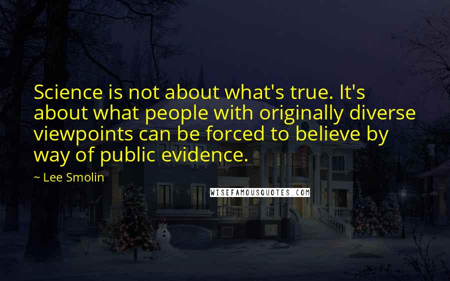 Lee Smolin Quotes: Science is not about what's true. It's about what people with originally diverse viewpoints can be forced to believe by way of public evidence.