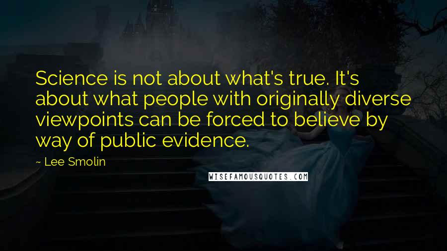 Lee Smolin Quotes: Science is not about what's true. It's about what people with originally diverse viewpoints can be forced to believe by way of public evidence.