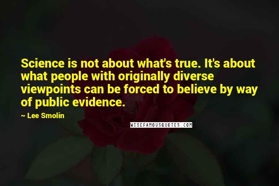 Lee Smolin Quotes: Science is not about what's true. It's about what people with originally diverse viewpoints can be forced to believe by way of public evidence.