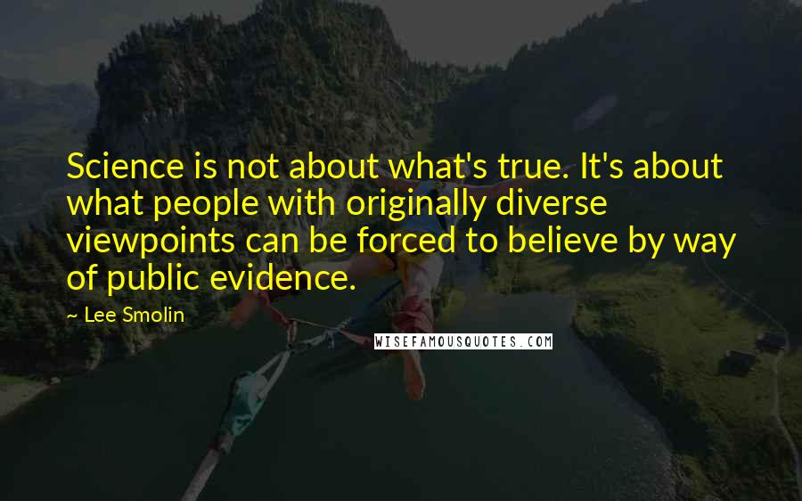 Lee Smolin Quotes: Science is not about what's true. It's about what people with originally diverse viewpoints can be forced to believe by way of public evidence.