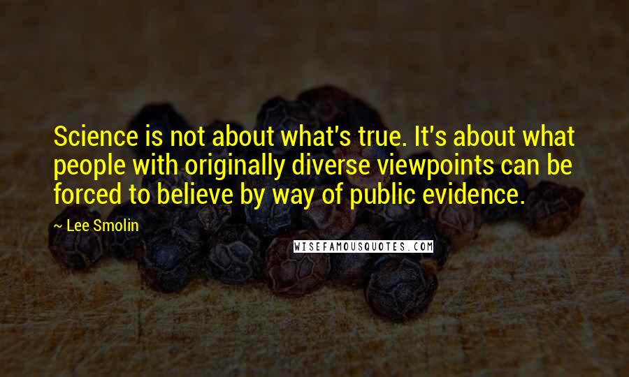 Lee Smolin Quotes: Science is not about what's true. It's about what people with originally diverse viewpoints can be forced to believe by way of public evidence.