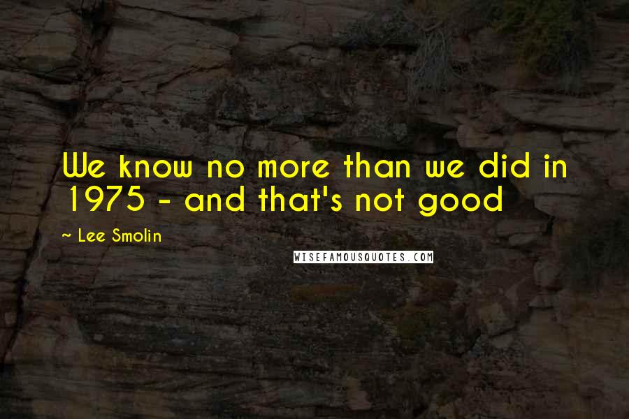 Lee Smolin Quotes: We know no more than we did in 1975 - and that's not good